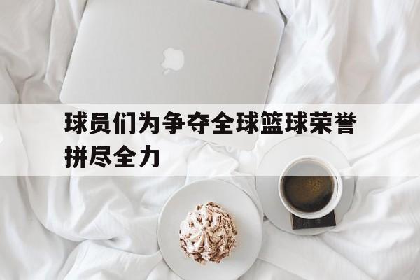球员们为争夺全球篮球荣誉拼尽全力